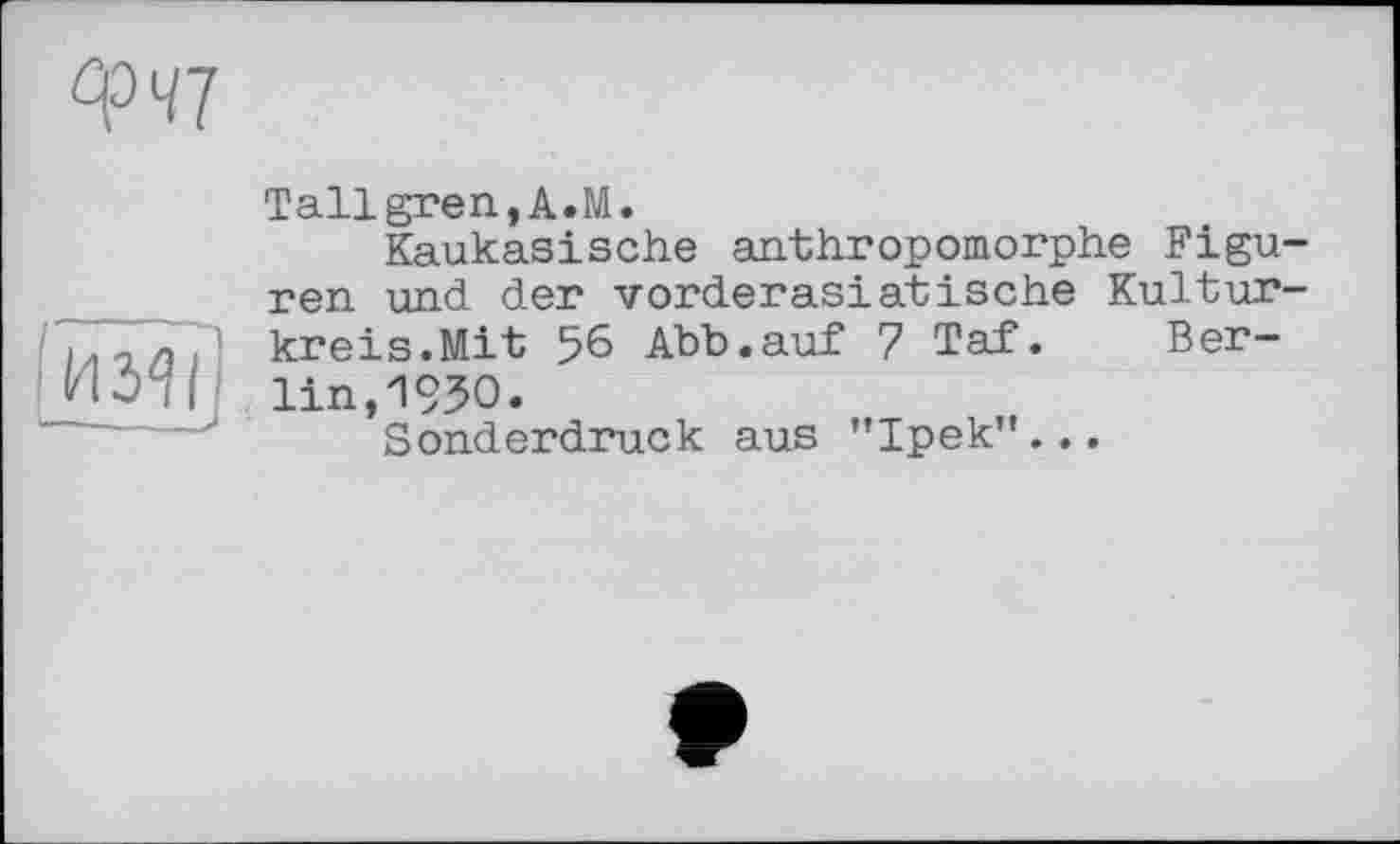 ﻿
Tallgren, A«M.
Kaukasische anthropomorphe Figuren und der vorderasiatische Kulturkreis.Mit 56 Abb.auf 7 Taf. Berlin, 1930.
Sonderdruck aus "Ipek’'...